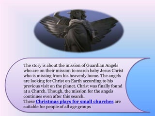 The story is about the mission of Guardian Angels 
who are on their mission to search baby Jesus Christ 
who is missing from his heavenly home. The angels 
are looking for Christ on Earth according to his 
previous visit on the planet. Christ was finally found 
at a Church. Though, the mission for the angels 
continues even after this search. 
These Christmas plays for small churches are 
suitable for people of all age groups 
