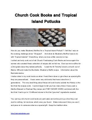 Church Cook Books and Tropical
Island Potlucks
How do you make Blueberry Muffins for a Tropical Island Potluck? I felt like I was on
the cooking challenge show “Chopped”. And what do Blueberry Muffins have to do
with Tropical Islands? Everything when you toss a little coconut on top.
I collect and only cook out of old Church Fundraising Cook Books and once again the
women who created these collection of recipes did not fail me. Even as mini muffins for
a 2nd grade class they baked perfectly. I used the St Timothy’s book a church out of
Blaine, MN and make the Burntside Blueberry Muffin recipe. Information about the
Burntside below.
I make notes in my cook books so when I hand them down or give them as special gifts
they are personalized. I have some very old books that have notes from 3
generations. The very best thing about these old cook books outside the History is the
fact that the recipes work. I cannot begin to tell you how many times I have used a
Martha Steward or Rachael Ray recipe and THEY NEVER WORK combined with the
fact that I had to go to 10 different stores to find the “gourmet” ingredients needed.
You can buy old church cook books at yard sales and online pick up a few they cost
next to nothing let me know which ones you found. Make notes each time you use it
and pass on to someone else as a special gift. Keep the tradition alive.
http://eatcreatedesign.com
 