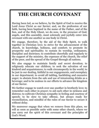 THE CHURCH COVENANT
Having been led, as we believe, by the Spirit of God to receive the
Lord Jesus Christ as our Savior; and, on the profession of our
faith, having been baptized in the name of the Father, and of the
Son, and of the Holy Ghost, we do now, in the presence of God,
angels, and this assembly, most solemnly and joyfully enter into
covenant with one another as one body in Christ.
We engage, therefore, by the aid of the Holy Spirit, to walk
together in Christian love; to strive for the advancement of the
church, in knowledge, holiness, and comfort; to promote its
prosperity and spirituality; to sustain its worship, ordinances,
discipline and doctrines; to contribute cheerfully and regularly to
the support of the ministry, the expenses of the church, the relief
of the poor, and the spread of the Gospel through all nations.
We also engage to maintain family and secret devotion; to
religiously educate our children; to seek the salvation of our
kindred and acquaintances; to walk circumspectly in the world; to
be just in our dealing, faithful in our engagements, and exemplary
in our deportment; to avoid all tattling, backbiting and excessive
anger; to abstain from the sale and use of intoxicating drinks as a
beverage; and to be zealous in our efforts to advance the kingdom
of our Savior.
We further engage to watch over one another in brotherly love; to
remember each other in prayer; to aid each other in sickness and
distress; to cultivate Christian sympathy in feeling and courtesy of
speech; to be slow to take offense, but always ready for
reconciliation, and mindful of the rules of our Savior to secure it
without delay.
We moreover engage that when we remove from this place, we
will as soon as possible unite with some other church, where we
can carry out the spirit of this covenant and the principles of
God’s Word.
 