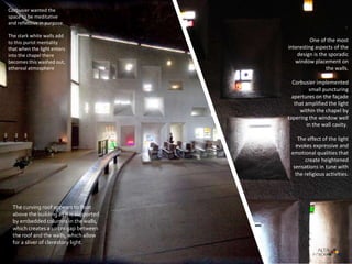 .
One of the most
interesting aspects of the
design is the sporadic
window placement on
the walls.
Corbusier implemented
small puncturing
apertures on the façade
that amplified the light
within the chapel by
tapering the window well
in the wall cavity.
The effect of the light
evokes expressive and
emotional qualities that
create heightened
sensations in tune with
the religious activities.
The curving roof appears to float
above the building as it is supported
by embedded columns in the walls,
which creates a 10 cm gap between
the roof and the walls, which allow
for a sliver of clerestory light.
Corbusier wanted the
space to be meditative
and reflective in purpose.
The stark white walls add
to this purist mentality
that when the light enters
into the chapel there
becomes this washed out,
ethereal atmosphere
 