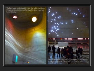 Natural light floods in through light boxes and through a series
of organized openings that are a direct reference to the
constellation Orion.
The light boxes are designed in a way that will bring light to
the alter on specific religious holidays, like Good Friday and
Easter Sunday.
 