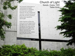 Church of Light
Ibaraki, Osaka 1989
Tadao AndoThe concrete construction is a
reinforcement of Ando’s
principal focus on simplicity
and minimalist aesthetic;
however, the way in which the
concrete is poured and formed
gives the concrete a luminous
quality when exposed to
natural light.
Ando’s decision to place the
cross on the east façade allows
for light to pour into the space
throughout the early morning
and into the day, which has a
dematerializing effect on the
interior concrete walls
transforming the dark volume
into an illuminated box. .
 