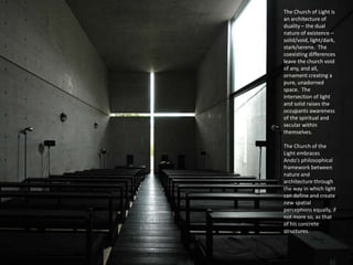 The Church of Light is
an architecture of
duality – the dual
nature of existence –
solid/void, light/dark,
stark/serene. The
coexisting differences
leave the church void
of any, and all,
ornament creating a
pure, unadorned
space. The
intersection of light
and solid raises the
occupants awareness
of the spiritual and
secular within
themselves.
The Church of the
Light embraces
Ando’s philosophical
framework between
nature and
architecture through
the way in which light
can define and create
new spatial
perceptions equally, if
not more so, as that
of his concrete
structures.
 