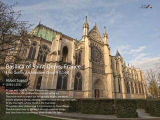 All you who seek to honor these doors,
Marvel not at the gold and the cost but at the art.
The noble work is bright but being nobly bright, the work.
Should brighten minds, allowing them to travel through the lights.
To the true light, where Christ is the true door.
The golden door shows how it is immanent in these things.
The dull mind rises to the truth through material things,
And rises from its submersion when it sees the light
Abbot Suger
(1081-1155)
Basilica of Saint-Denis, France
First Gothic Architecture Church (1144)
 