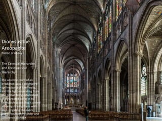 Dionysus the
Areopagite
Patron of Abbey
The Celestial Hierarchy
and Ecclesiastical
Hierarchy
The universe, born of an
irradiance, was a downward-
spilling burst of luminosity,
and the light emanating from
the primal Being established
every created being in its
immutable place. But it united
all beings linking them with
love, irrigating the entire
world, establishing order and
coherence within it.
 