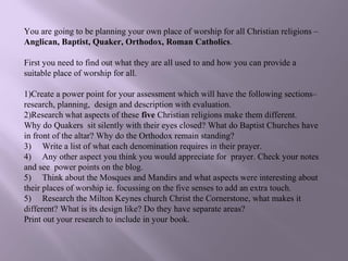 You are going to be planning your own place of worship for all Christian religions –
Anglican, Baptist, Quaker, Orthodox, Roman Catholics.

First you need to find out what they are all used to and how you can provide a
suitable place of worship for all.

1)Create a power point for your assessment which will have the following sections–
research, planning, design and description with evaluation.
2)Research what aspects of these five Christian religions make them different.
Why do Quakers sit silently with their eyes closed? What do Baptist Churches have
in front of the altar? Why do the Orthodox remain standing?
3) Write a list of what each denomination requires in their prayer.
4) Any other aspect you think you would appreciate for prayer. Check your notes
and see power points on the blog.
5) Think about the Mosques and Mandirs and what aspects were interesting about
their places of worship ie. focussing on the five senses to add an extra touch.
5) Research the Milton Keynes church Christ the Cornerstone, what makes it
different? What is its design like? Do they have separate areas?
Print out your research to include in your book.
 