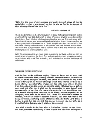 “Who (i.e. the man of sin) opposes and exalts himself above all that is
called God or that is worshiped, so that he sits as God in the temple of
God, showing himself that he is God”.
2nd Thessalonians 2:4
There is a dimension in the church system of today that is presenting itself as the
worship of the true God, but which is false. Whenever anyone seeks to worship
the almighty God, it is this religious imposition that you are first confronted with.
Sometimes it comes as a system of belief and at other times, it may manifest as
a wrong emphasis of the doctrine of Christ. It might also be a denomination that
was once used by God but which in the present time has become a monument.
The issue that our generation has to contend with is that this dimension sits in
the temple and is showing itself as God.
With this understanding, we must begin to examine our lives so that we can be
sure that we are serving the living God and not gods imposed by systems and/or
organizations which are fast spreading and polluting the spiritual landscape of
the nations.
WORSHIP IN THE BEGINNING
And the Lord spoke to Moses, saying, “Speak to Aaron and his sons, and
to all the children of Israel, and say to them: ‘Whatever man of the house of
Israel, or of the strangers in Israel, who offers his sacrifice for any of his
vows or for any of his freewill offerings, which they offer to the Lord as a
burnt offering—you shall offer of your own free will a male without blemish
from the cattle, from the sheep, or from the goats. Whatever has a defect,
you shall not offer, for it shall not be acceptable on your behalf. And
whoever offers a sacrifice of a peace offering to the Lord, to fulfill his vow,
or a freewill offering from the cattle or the sheep, it must be perfect to be
accepted; there shall be no defect in it. Those that are blind or broken or
maimed, or have an ulcer or eczema or scabs, you shall not offer to the
Lord, nor make an offering by fire of them on the altar to the Lord. Either a
bull or a lamb that has any limb too long or too short you may offer as a
freewill offering, but for a vow it shall not be accepted.
You shall not offer to the Lord what is bruised or crushed, or torn or cut;
nor shall you make any offering of them in your land. Nor from a foreigner’s
11
 