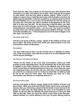 hand shall you offer any of these as the bread of your God, because their
corruption is in them, and defects are in them. They shall not be accepted
on your behalf. ‘And the Lord spoke to Moses, saying: “When a bull or a
sheep or a goat is born, it shall be seven days with its mother; and from the
eighth day and thereafter it shall be accepted as an offering made by fire to
the Lord Whether it is a cow or ewe, do not kill both her and her young on
the same day. And when you offer a sacrifice of thanksgiving to the Lord,
offer it of your own free will. On the same day it shall be eaten; you shall
leave none of it until morning: I am the Lord. “Therefore you shall keep my
commandments, and perform them: I am the Lord. You shall not profane
my holy name, but I will be hallowed among the children of Israel. I am the
Lord who sanctifies you, 33 who brought you out of the land of Egypt, to be
your God: I am the Lord.”
The Feasts of the Lord
And the Lord spoke to Moses, saying, “Speak to the children of Israel, and
say to them: ‘the feasts of the Lord, which you shall proclaim to be holy
convocations, these are My feasts.
The Sabbath
“Six days shall work be done, but the seventh day is a Sabbath of solemn
rest, a holy convocation. You shall do no work on it; it is the Sabbath of the
Lord in all your dwellings “.
The Passover and Unleavened Bread
“These are the feasts of the Lord, holy convocations which you shall
proclaim at their appointed times. On the fourteenth day of the first month
at twilight is the Lord’s Passover. And on the fifteenth day of the same
month is the Feast of Unleavened Bread to the Lord; seven days you must
eat unleavened bread. On the first day you shall have a holy convocation;
you shall do no customary work on it. But you shall offer an offering made
by fire to the Lord for seven days. The seventh day shall be a holy
convocation; you shall do no customary work on it.’ ”
The Feast of First fruits
And the Lord spoke to Moses, saying, Speak to the children of Israel, and
say to them: ‘When you come into the land which I give to you, and reap its
harvest, then you shall bring a sheaf of the first fruits of your harvest to the
priest. He shall wave the sheaf before the Lord, to be accepted on your
behalf; on the day after the Sabbath the priest shall wave it. And you shall
offer on that day, when you wave the sheaf, a male lamb of the first year,
without blemish, as a burnt offering to the Lord. Its grain offering shall be
12
 