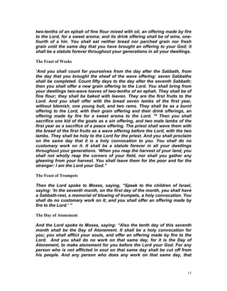 two-tenths of an ephah of fine flour mixed with oil, an offering made by fire
to the Lord, for a sweet aroma; and its drink offering shall be of wine, one-
fourth of a hin. You shall eat neither bread nor parched grain nor fresh
grain until the same day that you have brought an offering to your God; it
shall be a statute forever throughout your generations in all your dwellings.
The Feast of Weeks
‘And you shall count for yourselves from the day after the Sabbath, from
the day that you brought the sheaf of the wave offering: seven Sabbaths
shall be completed. Count fifty days to the day after the seventh Sabbath;
then you shall offer a new grain offering to the Lord. You shall bring from
your dwellings two-wave loaves of two-tenths of an ephah. They shall be of
fine flour; they shall be baked with leaven. They are the first fruits to the
Lord. And you shall offer with the bread seven lambs of the first year,
without blemish, one young bull, and two rams. They shall be as a burnt
offering to the Lord, with their grain offering and their drink offerings, an
offering made by fire for a sweet aroma to the Lord. 19 Then you shall
sacrifice one kid of the goats as a sin offering, and two male lambs of the
first year as a sacrifice of a peace offering. The priest shall wave them with
the bread of the first fruits as a wave offering before the Lord, with the two
lambs. They shall be holy to the Lord for the priest. And you shall proclaim
on the same day that it is a holy convocation to you. You shall do no
customary work on it. It shall be a statute forever in all your dwellings
throughout your generations. ‘When you reap the harvest of your land, you
shall not wholly reap the corners of your field, nor shall you gather any
gleaning from your harvest. You shall leave them for the poor and for the
stranger: I am the Lord your God.”
The Feast of Trumpets
Then the Lord spoke to Moses, saying, “Speak to the children of Israel,
saying: ‘In the seventh month, on the first day of the month, you shall have
a Sabbath-rest, a memorial of blowing of trumpets, a holy convocation. You
shall do no customary work on it; and you shall offer an offering made by
fire to the Lord.’ ”
The Day of Atonement
And the Lord spoke to Moses, saying: “Also the tenth day of this seventh
month shall be the Day of Atonement. It shall be a holy convocation for
you; you shall afflict your souls, and offer an offering made by fire to the
Lord. And you shall do no work on that same day, for it is the Day of
Atonement, to make atonement for you before the Lord your God. For any
person who is not afflicted in soul on that same day shall be cut off from
his people. And any person who does any work on that same day, that
13
 