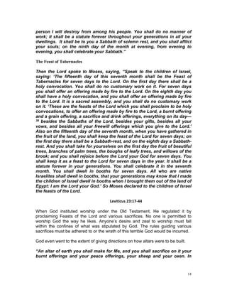 person I will destroy from among his people. You shall do no manner of
work; it shall be a statute forever throughout your generations in all your
dwellings. It shall be to you a Sabbath of solemn rest, and you shall afflict
your souls; on the ninth day of the month at evening, from evening to
evening, you shall celebrate your Sabbath.”
The Feast of Tabernacles
Then the Lord spoke to Moses, saying, “Speak to the children of Israel,
saying: ‘The fifteenth day of this seventh month shall be the Feast of
Tabernacles for seven days to the Lord. On the first day there shall be a
holy convocation. You shall do no customary work on it. For seven days
you shall offer an offering made by fire to the Lord. On the eighth day you
shall have a holy convocation, and you shall offer an offering made by fire
to the Lord. It is a sacred assembly, and you shall do no customary work
on it. ‘These are the feasts of the Lord which you shall proclaim to be holy
convocations, to offer an offering made by fire to the Lord, a burnt offering
and a grain offering, a sacrifice and drink offerings, everything on its day—
38 besides the Sabbaths of the Lord, besides your gifts, besides all your
vows, and besides all your freewill offerings which you give to the Lord.’
Also on the fifteenth day of the seventh month, when you have gathered in
the fruit of the land, you shall keep the feast of the Lord for seven days; on
the first day there shall be a Sabbath-rest, and on the eighth day a Sabbath-
rest. And you shall take for yourselves on the first day the fruit of beautiful
trees, branches of palm trees, the boughs of leafy trees, and willows of the
brook; and you shall rejoice before the Lord your God for seven days. You
shall keep it as a feast to the Lord for seven days in the year. It shall be a
statute forever in your generations. You shall celebrate it in the seventh
month. You shall dwell in booths for seven days. All who are native
Israelites shall dwell in booths, that your generations may know that I made
the children of Israel dwell in booths when I brought them out of the land of
Egypt: I am the Lord your God.’ So Moses declared to the children of Israel
the feasts of the Lord.
Leviticus 23:17-44
When God instituted worship under the Old Testament, He regulated it by
proclaiming Feasts of the Lord and various sacrifices. No one is permitted to
worship God the way he likes. Anyone’s desire and zeal to worship must fall
within the confines of what was stipulated by God. The rules guiding various
sacrifices must be adhered to or the wrath of this terrible God would be incurred.
God even went to the extent of giving directions on how altars were to be built.
“An altar of earth you shall make for Me, and you shall sacrifice on it your
burnt offerings and your peace offerings, your sheep and your oxen. In
14
 