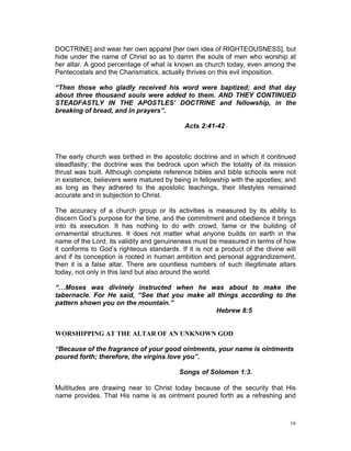 DOCTRINE] and wear her own apparel [her own idea of RIGHTEOUSNESS], but
hide under the name of Christ so as to damn the souls of men who worship at
her altar. A good percentage of what is known as church today, even among the
Pentecostals and the Charismatics, actually thrives on this evil imposition.
“Then those who gladly received his word were baptized; and that day
about three thousand souls were added to them. AND THEY CONTINUED
STEADFASTLY IN THE APOSTLES’ DOCTRINE and fellowship, in the
breaking of bread, and in prayers”.
Acts 2:41-42
The early church was birthed in the apostolic doctrine and in which it continued
steadfastly; the doctrine was the bedrock upon which the totality of its mission
thrust was built. Although complete reference bibles and bible schools were not
in existence, believers were matured by being in fellowship with the apostles; and
as long as they adhered to the apostolic teachings, their lifestyles remained
accurate and in subjection to Christ.
The accuracy of a church group or its activities is measured by its ability to
discern God’s purpose for the time, and the commitment and obedience it brings
into its execution. It has nothing to do with crowd, fame or the building of
ornamental structures. It does not matter what anyone builds on earth in the
name of the Lord, its validity and genuineness must be measured in terms of how
it conforms to God’s righteous standards. If it is not a product of the divine will
and if its conception is rooted in human ambition and personal aggrandizement,
then it is a false altar. There are countless numbers of such illegitimate altars
today, not only in this land but also around the world.
“…Moses was divinely instructed when he was about to make the
tabernacle. For He said, “See that you make all things according to the
pattern shown you on the mountain.”
Hebrew 8:5
WORSHIPPING AT THE ALTAR OF AN UNKNOWN GOD
“Because of the fragrance of your good ointments, your name is ointments
poured forth; therefore, the virgins love you”.
Songs of Solomon 1:3.
Multitudes are drawing near to Christ today because of the security that His
name provides. That His name is as ointment poured forth as a refreshing and
16
 