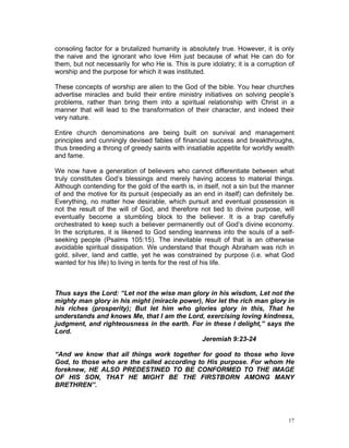 consoling factor for a brutalized humanity is absolutely true. However, it is only
the naive and the ignorant who love Him just because of what He can do for
them, but not necessarily for who He is. This is pure idolatry; it is a corruption of
worship and the purpose for which it was instituted.
These concepts of worship are alien to the God of the bible. You hear churches
advertise miracles and build their entire ministry initiatives on solving people’s
problems, rather than bring them into a spiritual relationship with Christ in a
manner that will lead to the transformation of their character, and indeed their
very nature.
Entire church denominations are being built on survival and management
principles and cunningly devised fables of financial success and breakthroughs,
thus breeding a throng of greedy saints with insatiable appetite for worldly wealth
and fame.
We now have a generation of believers who cannot differentiate between what
truly constitutes God’s blessings and merely having access to material things.
Although contending for the gold of the earth is, in itself, not a sin but the manner
of and the motive for its pursuit (especially as an end in itself) can definitely be.
Everything, no matter how desirable, which pursuit and eventual possession is
not the result of the will of God, and therefore not tied to divine purpose, will
eventually become a stumbling block to the believer. It is a trap carefully
orchestrated to keep such a believer permanently out of God’s divine economy.
In the scriptures, it is likened to God sending leanness into the souls of a self-
seeking people (Psalms 105:15). The inevitable result of that is an otherwise
avoidable spiritual dissipation. We understand that though Abraham was rich in
gold, silver, land and cattle, yet he was constrained by purpose (i.e. what God
wanted for his life) to living in tents for the rest of his life.
Thus says the Lord: “Let not the wise man glory in his wisdom, Let not the
mighty man glory in his might (miracle power), Nor let the rich man glory in
his riches (prosperity); But let him who glories glory in this, That he
understands and knows Me, that I am the Lord, exercising loving kindness,
judgment, and righteousness in the earth. For in these I delight,” says the
Lord.
Jeremiah 9:23-24
“And we know that all things work together for good to those who love
God, to those who are the called according to His purpose. For whom He
foreknew, HE ALSO PREDESTINED TO BE CONFORMED TO THE IMAGE
OF HIS SON, THAT HE MIGHT BE THE FIRSTBORN AMONG MANY
BRETHREN”.
17
 