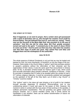 Romans 8:29
THE SPIRIT OF PYTHON
Now it happened, as we went to prayer, that a certain slave girl possessed
with a spirit of divination met us, who brought her masters much profit by
fortune-telling. This girl followed Paul and us, and cried out, saying, “These
men are the servants of the Most High God, who proclaim to us the way of
salvation.” And this she did for many days. But Paul, greatly annoyed,
turned and said to the spirit, “I command you in the name of Jesus Christ
to come out of her.” And he came out that very hour. But when her masters
saw that their hope of profit was gone, they seized Paul and Silas and
dragged them into the marketplace to the authorities
Acts 16:16-19
The whole essence of biblical Christianity is not just that we may be healed and
blessed by God, but more importantly, to transform us into the image of His son.
However, there exists in the church today a “python” spirit that promises solution
to people’s problems without the reformation of their character and the
regeneration of their nature. It was the same spirit Paul encountered in Greece
[Acts 16:16]. A divination (Puthon-Greek for Python) spirit it was, which could
give accurate information about people’s ailments, conditions or fortunes. It was
so accurate in foretelling that if it were to be situated within the context of man’s
21st century religious ingenuity, it could be conveniently polished and packaged
as the operation of the gift of the Holy Spirit, out of which a big “church” or
“ministry” could be created.
This “python” spirit in the slave girl was bringing a lot of profit to her masters
through accurate diagnoses of situations (fortune-telling), and to any
undiscerning person it could well pass for the power of God. However, the
moment it came in contact with the true power of God working in His apostles, it
suffered permanent neutralization. This evil anointing can gather crowd and
produce miracles, but it cannot manifest Christ; and if Christ cannot be
manifested in any situation, there can be neither transformation of nature nor
reformation of character.
18
 