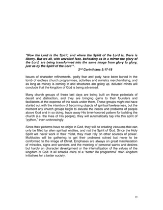 “Now the Lord is the Spirit; and where the Spirit of the Lord is, there is
liberty. But we all, with unveiled face, beholding as in a mirror the glory of
the Lord, are being transformed into the same image from glory to glory,
just as by the Spirit of the Lord “.
2nd Corinthians 3:17-18
Issues of character refinements, godly fear and piety have been buried in the
tomb of endless church programmes, activities and ministry merchandising, and
as long as money is coming in and structures are going up, deluded minds will
conclude that the kingdom of God is being advanced.
Many church groups of these last days are being built on these pedestals of
deceit and distraction, and they are bringing gains to their founders and
facilitators at the expense of the souls under them. These groups might not have
started out with the intention of becoming objects of spiritual lawlessness, but the
moment any church groups begin to elevate the needs and problems of people
above God and in so doing, trade away His time-honored pattern for building the
church (i.e. the lives of His people), they will automatically tap into this spirit of
“python,” even unknowingly.
Since their patterns have no origin in God, they will be creating vacuums that can
only be filled by alien spiritual entities, and not the Spirit of God. Since the Holy
Spirit will never work in their midst, they must rely on other sources of power.
Multitudes will be gathering to get their problems solved but never to be
conformed to the image of Christ. Emphases are always on great manifestation
of miracles, signs and wonders and the meeting of personal wants and desires
but hardly on character development or the internalization of the values of the
kingdom of God. It all smacks more of a “better life programme” than kingdom
initiatives for a better society.
19
 