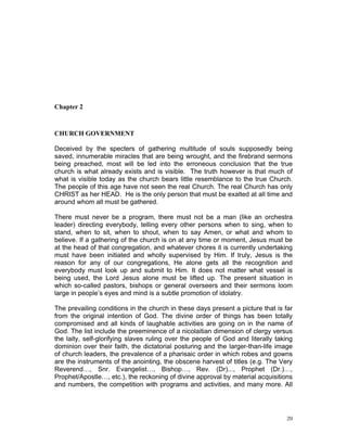 Chapter 2
CHURCH GOVERNMENT
Deceived by the specters of gathering multitude of souls supposedly being
saved, innumerable miracles that are being wrought, and the firebrand sermons
being preached, most will be led into the erroneous conclusion that the true
church is what already exists and is visible. The truth however is that much of
what is visible today as the church bears little resemblance to the true Church.
The people of this age have not seen the real Church. The real Church has only
CHRIST as her HEAD. He is the only person that must be exalted at all time and
around whom all must be gathered.
There must never be a program, there must not be a man (like an orchestra
leader) directing everybody, telling every other persons when to sing, when to
stand, when to sit, when to shout, when to say Amen, or what and whom to
believe. If a gathering of the church is on at any time or moment, Jesus must be
at the head of that congregation, and whatever chores it is currently undertaking
must have been initiated and wholly supervised by Him. If truly, Jesus is the
reason for any of our congregations, He alone gets all the recognition and
everybody must look up and submit to Him. It does not matter what vessel is
being used, the Lord Jesus alone must be lifted up. The present situation in
which so-called pastors, bishops or general overseers and their sermons loom
large in people’s eyes and mind is a subtle promotion of idolatry.
The prevailing conditions in the church in these days present a picture that is far
from the original intention of God. The divine order of things has been totally
compromised and all kinds of laughable activities are going on in the name of
God. The list include the preeminence of a nicolaitian dimension of clergy versus
the laity, self-glorifying slaves ruling over the people of God and literally taking
dominion over their faith, the dictatorial posturing and the larger-than-life image
of church leaders, the prevalence of a pharisaic order in which robes and gowns
are the instruments of the anointing, the obscene harvest of titles (e.g. The Very
Reverend…, Snr. Evangelist…, Bishop…, Rev. (Dr)..., Prophet (Dr.)…,
Prophet/Apostle…, etc.), the reckoning of divine approval by material acquisitions
and numbers, the competition with programs and activities, and many more. All
20
 