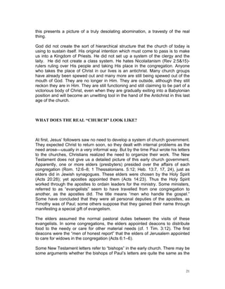 this presents a picture of a truly desolating abomination, a travesty of the real
thing.
God did not create the sort of hierarchical structure that the church of today is
using to sustain itself. His original intention which must come to pass is to make
us into a Kingdom of Priests. He did not set up a system of the clergy and the
laity. He did not create a class system. He hates Nicolaitanism (Rev 2:5&15)-
rulers ruling over His people and taking His place in the congregation. Anyone
who takes the place of Christ in our lives is an antichrist. Many church groups
have already been spewed out and many more are still being spewed out of the
mouth of God. They are no longer in Him. They are outside, although they still
reckon they are in Him. They are still functioning and still claiming to be part of a
victorious body of Christ, even when they are gradually exiting into a Babylonian
position and will become an unwitting tool in the hand of the Antichrist in this last
age of the church.
WHAT DOES THE REAL “CHURCH” LOOK LIKE?
At first, Jesus’ followers saw no need to develop a system of church government.
They expected Christ to return soon, so they dealt with internal problems as the
need arose—usually in a very informal way. But by the time Paul wrote his letters
to the churches, Christians realized the need to organize their work. The New
Testament does not give us a detailed picture of this early church government.
Apparently, one or more elders (presbyters) presided over the affairs of each
congregation (Rom. 12:6–8; 1 Thessalonians. 5:12; Heb. 13:7, 17, 24), just as
elders did in Jewish synagogues. These elders were chosen by the Holy Spirit
(Acts 20:28); yet apostles appointed them (Acts 14:23). Thus the Holy Spirit
worked through the apostles to ordain leaders for the ministry. Some ministers,
referred to as “evangelists” seem to have travelled from one congregation to
another, as the apostles did. The title means “men who handle the gospel.”
Some have concluded that they were all personal deputies of the apostles, as
Timothy was of Paul; some others suppose that they gained their name through
manifesting a special gift of evangelism.
The elders assumed the normal pastoral duties between the visits of these
evangelists. In some congregations, the elders appointed deacons to distribute
food to the needy or care for other material needs (cf. 1 Tim. 3:12). The first
deacons were the “men of honest report” that the elders of Jerusalem appointed
to care for widows in the congregation (Acts 6:1–6).
Some New Testament letters refer to “bishops” in the early church. There may be
some arguments whether the bishops of Paul’s letters are quite the same as the
21
 