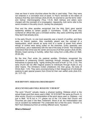 ones we have in some churches where the title is used today. Then, they were
not ordained in a coronation kind of event. In Paul’s reminder to the elders of
Ephesus that they were bishops (Acts 20:28), he seemed to use the terms ‘elder’
and ‘bishop’ interchangeably (Titus 1:5–9). Both bishops and elders were
charged with the oversight of a congregation. Apparently, both terms refer to the
same ministers in the early church, namely the presbyters.
Paul and the other apostles recognized that the Holy Spirit gave special
leadership abilities to certain people (1 Corinthians. 12:28). So when they
conferred an official title upon a Christian brother, they were confirming what the
Holy Spirit had already done.
In the early Church, no one local assembly was a branch of another, and there
were no branch pastors. Also manifestly absent was the concept of a
headquarters, which served as some kind of a center of power from where
strings of control were being pulled on the branches. Every assembly was
autonomous, yet in relationship with the rest of the body of Christ. The Christians
understood that Christ was the center and source of all their powers (Acts 20:28).
Ministry meant serving in humility, rather than ruling from a lofty office (cf. Matt.
20:26–28).
By the time Paul wrote his pastoral epistles, Christians recognized the
importance of preserving Christ’s teachings through ministers who devoted
themselves to special study, “rightly dividing the word of truth” (2 Tim. 2:15). The
early church did not offer magical powers to individuals through rituals or any
other means. The Christians invited unbelievers into their group, the body of
Christ (Eph. 1:23). They were uncompromising in their disapproval of individuals
seeking to gain special powers from Christ for their own selfish ends (Acts 8:9–
24; 13:7–12).
OUR IDENTITY: EKKLESIA OR KYRIAKON?
JESUS NEVER SAID I WILL BUILD MY “CHURCH”
The word “Church” actually means a physical building. Ekklesia which is the
actual Greek word that Jesus used in Matt. 16:18 IS NOT the same as Church. In
other words, Church is a mistranslation of the word Jesus used i.e. Ekklesia – not
just in Matt. 16:18 but in 111 places out of the 114 times that Church and
Churches are used in the New Testament. Worst of all, the mistranslation was
not an accident but deliberate! The undeniable fact is that the word, “Church” is
NOT from Ekklesia but from an entirely different word, “Kyriakon”.
What is Ekklesia?
22
 