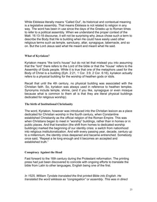 While Ekklesia literally means “Called Out”, its historical and contextual meaning
is a legislative assembly. That means Ekklesia is not related to religion in any
way. The word has been in use since the days of the Greeks up to Roman times
to refer to a political assembly. When we understand the proper context of the
Matt. 16:13-18 discourse, it will not be surprising why Jesus chose such a term to
describe the Body that He is building when He could have easily used other
religious terms such as temple, sanctuary, altar, synagogue, tabernacle, and so
on. But the Lord Jesus said what He meant and meant what He said.
What of Kyriakon?
Kyriakon means “the lord’s house” but do not let that mislead you into assuming
that the “lord” there refers to the Lord of the bible or that the “house” refers to the
Assembly of Gods people. While it is true that one of the metaphors used for the
Body of Christ is a building (Eph. 2:21, 1 Cor. 3:9, 2 Cor. 6:16), kyriakon actually
refers to a physical building for the worship of heathen gods or idols.
Recall that until the 4th century, no physical building was associated with the
Christian faith. So, kyriakon was always used in reference to heathen temples.
Synonyms include temple, shrine, (and if you like, synagogue or even mosque
because what is common to them all is that they are literal physical buildings
dedicated for religious worship).
The birth of Institutional Christianity
The word, Kyriakon, however was introduced into the Christian lexicon as a place
dedicated for Christian worship in the fourth century, when Constantine
established Christianity as the official religion of the Roman Empire. This was
when Christians began to meet in “worship” buildings, rather than in homes or in
public places. And that transition (the shift from homes to dedicated worship
buildings) marked the beginning of our identity crisis: a switch from nationhood
into religious institutionalization. And with every passing year, decade, century up
to a millennium, the identity crisis deepened and became entrenched. Somebody
once said, “Repeat a lie long enough and it becomes an accepted and
established truth.”
Conspiracy Against the Head
Fast forward to the 16th century during the Protestant reformation. The printing
press had just been discovered to coincide with ongoing efforts to translate the
bible from Latin to other languages, English being one of the first.
In 1525, William Tyndale translated the first printed Bible into English. He
translated the word ekklesia as “congregation” or assembly. This was in direct
23
 
