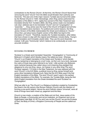 contradiction to the Roman Church. At that time, the Roman Church feared that
removing the word “church” from the Bible would threaten their authority and
hierarchy. This was one of the major reasons Tyndale was burned at the stake
by the Roman Church in 1536. Interestingly, when King James authorized his
translation of the Bible in 1611, eighty-four percent of the New Testament was
translated directly from Tyndale’s Bible. But King James made one translation
rule clear: ekklesia was to be translated “church” and not “congregation” or
“assembly.” … King James was the head of the Church of England and all forty-
seven translators were members. For political and control reasons, the King
James Version of the Bible mistranslated the Greek word ekklesia to “church.”
Since then, just about every English version of the Bible has kept to this
translation of “church. ”Thankfully, besides the Tyndale translation, other bibles
that have chosen to stay with the original word Ekklesia; include Darby, Young’s
literal translation and Complete Jewish bible. They use the word Assembly
instead. CJB uses “Community” which I believe to be contextually an even more
accurate rendition.
ECCLESIA VS CHURCH
'Ecclesia' is a Greek word translated 'Assembly', 'Congregation' or 'Community of
Believers' in English which literally means 'the called-out ones’. Whereas
'Church' is an English translation of the Greek word 'Kyriako’s' which literally
means 'pertaining or belonging to a lord' (note, not the Lord, but a lord), because
the rulers of those days were referred to as 'lords'. Little wonder why Believers
were martyred because they called Jesus Lord (meaning they pledged their
allegiance to only one King, Jesus, not Caesar or any other king).The word
'Ecclesia' appears 112 times in the New Testament, but was replaced with the
word 'Church' in the KJV Bible, a political move by King James himself (and
some other translations followed suit). Note that the KJV Bible wasn't the first
English translation of the Bible. The word 'Church' wasn't used in the earliest
English translations of the Bible. For example, the Tyndale Bible, being the first
direct English translation from the Greek translated the word 'Ecclesia' as
'Congregation'.
What we refer to as 'The Church' is a Religious Institution created by Constantine
the Great in the 4th century (the Roman Catholic Church) with the intention of
forming a one-world religion. Hence the word Catholic means 'Universal', were all
kinds of things have been mixed up, paganism and the likes.
Church is man-made, a creation of the State and not God. Jesus spoke of His
Body (a People, a Community) and not an Institution, an Organism and not an
Organization (see Matt 16:18).You and I are not the Church, we are the Ecclesia
of God, the Body of Christ, a Kingdom Community of People and the called-out
Ones.
24
 