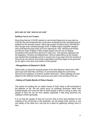BEWARE OF THE “HOUSE OF GOD”
Building Church and Temples.
Since King Narmer 3150 BC started to rule Ancient Egypt and as way back as
2102 BC the period featured the construction buildings and the manufacturing of
artifacts for the worship of gods .Stone age people in Ireland built a 250,000 ton
New Grange solar oriented passage tomb. In Malta Hagar-megalithic temples
were built featuring both solar and lunar alignments. Inter -dimensional Portals
just like the tower of Babel. Fallen angels taught men the use of magical
incantations that would force demons to obey man. This became ingrained into
the Egyptians, Persians and Babylonians. Nimrod called Minus by the Greeks
was handed this knowledge and by it caused men to go away from the worship of
God and go into diverse and erratic superstitions and they began to be governed
by the signs in the stars and motions of the planets”
- Recognitions of Clement 4: 26-29.
History tells us about the Anasazi people of the New Mexican desert who 1000
years ago built what they call Kivas: A constructed building for summoning
demons and a gateway or portal to another dimension. These buildings are then
aligned to the solstices and the equinoxes and used in the worship of the sun.
- History of Pueblo Bonito of Chaco Canyon
The motive for building the so called “House of God” today is still connected to
the Babylon of old. We are overly focus on buildings structures rather than
building people and once the faith of Gods people is tied to a thing or place, the
people of God are not far from idolatry especially if that thing becomes the
validation of their spirituality.
It is not that the people of God will not from time to time need facilities for the
meeting of the community or the assembly, we will always build, borrow or use
one facility of the other but it will just be a place for gathering nothing more or
less.
25
 