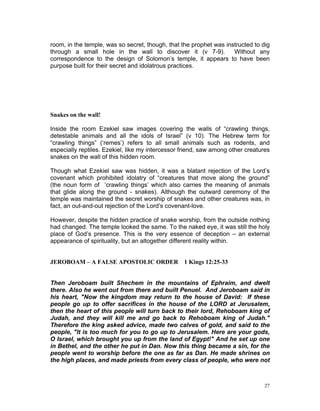 room, in the temple, was so secret, though, that the prophet was instructed to dig
through a small hole in the wall to discover it (v 7-9). Without any
correspondence to the design of Solomon’s temple, it appears to have been
purpose built for their secret and idolatrous practices.
Snakes on the wall!
Inside the room Ezekiel saw images covering the walls of “crawling things,
detestable animals and all the idols of Israel” (v 10). The Hebrew term for
“crawling things” (‘remes’) refers to all small animals such as rodents, and
especially reptiles. Ezekiel, like my intercessor friend, saw among other creatures
snakes on the wall of this hidden room.
Though what Ezekiel saw was hidden, it was a blatant rejection of the Lord’s
covenant which prohibited idolatry of “creatures that move along the ground”
(the noun form of ‘crawling things’ which also carries the meaning of animals
that glide along the ground - snakes). Although the outward ceremony of the
temple was maintained the secret worship of snakes and other creatures was, in
fact, an out-and-out rejection of the Lord’s covenant-love.
However, despite the hidden practice of snake worship, from the outside nothing
had changed. The temple looked the same. To the naked eye, it was still the holy
place of God’s presence. This is the very essence of deception – an external
appearance of spirituality, but an altogether different reality within.
JEROBOAM – A FALSE APOSTOLIC ORDER 1 Kings 12:25-33
Then Jeroboam built Shechem in the mountains of Ephraim, and dwelt
there. Also he went out from there and built Penuel. And Jeroboam said in
his heart, "Now the kingdom may return to the house of David: If these
people go up to offer sacrifices in the house of the LORD at Jerusalem,
then the heart of this people will turn back to their lord, Rehoboam king of
Judah, and they will kill me and go back to Rehoboam king of Judah."
Therefore the king asked advice, made two calves of gold, and said to the
people, "It is too much for you to go up to Jerusalem. Here are your gods,
O Israel, which brought you up from the land of Egypt!" And he set up one
in Bethel, and the other he put in Dan. Now this thing became a sin, for the
people went to worship before the one as far as Dan. He made shrines on
the high places, and made priests from every class of people, who were not
27
 