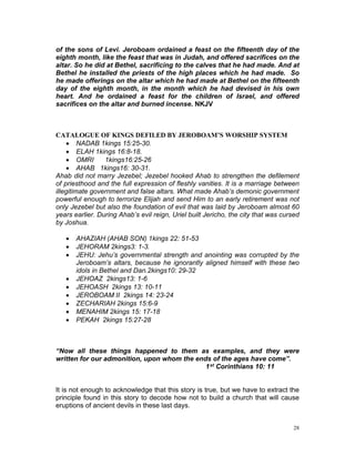 of the sons of Levi. Jeroboam ordained a feast on the fifteenth day of the
eighth month, like the feast that was in Judah, and offered sacrifices on the
altar. So he did at Bethel, sacrificing to the calves that he had made. And at
Bethel he installed the priests of the high places which he had made. So
he made offerings on the altar which he had made at Bethel on the fifteenth
day of the eighth month, in the month which he had devised in his own
heart. And he ordained a feast for the children of Israel, and offered
sacrifices on the altar and burned incense. NKJV
CATALOGUE OF KINGS DEFILED BY JEROBOAM’S WORSHIP SYSTEM
 NADAB 1kings 15:25-30.
 ELAH 1kings 16:8-18.
 OMRI 1kings16:25-26
 AHAB 1kings16: 30-31.
Ahab did not marry Jezebel; Jezebel hooked Ahab to strengthen the defilement
of priesthood and the full expression of fleshly vanities. It is a marriage between
illegitimate government and false altars. What made Ahab’s demonic government
powerful enough to terrorize Elijah and send Him to an early retirement was not
only Jezebel but also the foundation of evil that was laid by Jeroboam almost 60
years earlier. During Ahab’s evil reign, Uriel built Jericho, the city that was cursed
by Joshua.
 AHAZIAH (AHAB SON) 1kings 22: 51-53
 JEHORAM 2kings3: 1-3.
 JEHU: Jehu’s governmental strength and anointing was corrupted by the
Jeroboam’s altars, because he ignorantly aligned himself with these two
idols in Bethel and Dan.2kings10: 29-32
 JEHOAZ 2kings13: 1-6
 JEHOASH 2kings 13: 10-11
 JEROBOAM II 2kings 14: 23-24
 ZECHARIAH 2kings 15:6-9
 MENAHIM 2kings 15: 17-18
 PEKAH 2kings 15:27-28
“Now all these things happened to them as examples, and they were
written for our admonition, upon whom the ends of the ages have come”.
1st Corinthians 10: 11
It is not enough to acknowledge that this story is true, but we have to extract the
principle found in this story to decode how not to build a church that will cause
eruptions of ancient devils in these last days.
28
 