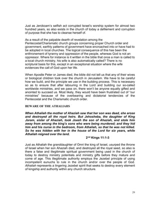 Just as Jeroboam’s selfish act corrupted Israel’s worship system for almost two
hundred years, so also exists in the church of today a defilement and corruption
of purpose that she has to cleanse herself of.
As a result of the palpable dearth of revelation among the
Pentecostal/Charismatic church groups concerning proper Church order and
government, earthly patterns of government have encroached into or have had to
be adopted in local churches. The logical consequence of this has been the
enthronement of tyranny and oppression of the people, whereas God is not an
oppressor. Where for instance is it written in the bible that once a man is called to
a local church ministry, his wife is also automatically called? There is no
scriptural basis for this, except in an exceptional situation where the wife
evidences the call of God upon her life.
When Apostle Peter or James died, the bible did not tell us that any of their wives
or biological children took over the church in Jerusalem. We have to be careful
how we build, and the principle we use in the building process. This is necessary
so as to ensure that after labouring in the Lord and building our so-called
worldwide ministries, and we pass on, there won’t be anyone equally gifted and
anointed to succeed us. Most likely, they would have been frustrated out of “our
ministries” because of the overbearing and dictatorial tendencies of the
Pentecostal and the Charismatic church order.
BEWARE OF THE ATHALIAHS
When Athaliah the mother of Ahaziah saw that her son was dead, she arose
and destroyed all the royal heirs. But Jehosheba, the daughter of King
Joram, sister of Ahaziah, took Joash the son of Ahaziah, and stole him
away from among the king’s sons who were being murdered; and they hid
him and his nurse in the bedroom, from Athaliah, so that he was not killed.
So he was hidden with her in the house of the Lord for six years, while
Athaliah reigned over the land.
2nd Kings 11:1-3
Just as Athaliah the granddaughter of Omri the king of Israel, usurped the throne
of Israel when her son Ahaziah died, and destroyed all the royal seed, so also is
there a false and illegitimate spiritual government being used in the church of
today to destroy ministry potentials and ministry gifts before they mature and
come of age. This illegitimate authority employs the Jezebel principle of using
incompetent eunuchs to rule in the church and/or over the people of God.
Athaliah represents a lingering Jezebel spirit that seeks to destroy every element
of kingship and authority within any church structure.
29
 