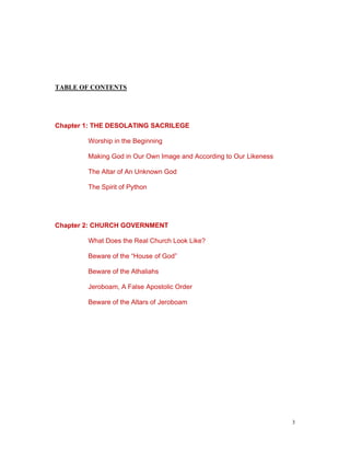 TABLE OF CONTENTS
Chapter 1: THE DESOLATING SACRILEGE
Worship in the Beginning
Making God in Our Own Image and According to Our Likeness
The Altar of An Unknown God
The Spirit of Python
Chapter 2: CHURCH GOVERNMENT
What Does the Real Church Look Like?
Beware of the “House of God”
Beware of the Athaliahs
Jeroboam, A False Apostolic Order
Beware of the Altars of Jeroboam
3
 
