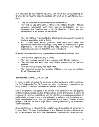 It is important to note that the Apostles, with whom the Lord pioneered the
Church, did not have the following practices with which we are very familiar these
days:
 They did not create a Denominational church structure.
 They did not use Jerusalem or Rome as “the Mother Church.” Though
Jerusalem reproduced itself, there was no centralization nor was
Jerusalem the “headquarters” of all the churches .If there was any
headquarters at all, it was a person - Christ.
 They did not have Provincial/District Churches structures which brought all
the local assemblies under a District.
 All churches were locally governed; they were autonomous and
reproduced themselves accordingly. They were not wielded into a great
organization. The unity among the local churches was never an
organizational unity, but that of the spirit, by the Spirit.
However there was not extreme independence in these local churches either.
 They did have a spiritual unity in Christ.
 They did recognize each other’s sovereignty under Christ’s headship.
 They did share with each other, and minister to each other as much as
possible.
 They did receive ministry from each other.
 They did recognize that the revelation of Christ to one could be profitable
for all. (Revelation 1-3)
BEWARE OF JEROBOAM’S ALTARS
In order not to be left out of the worldwide spiritual awakening and to cash in on
the “In-The-Name-Of-God Plc,” syndrome, many churches and organizations are
using all kinds of methods just to remain relevant to the times.
One of the greatest corruptions in the Church today consists in the very popular
and seemingly harmless practice of having local church branches as a means of
expansion. It must have started out with the intention of achieving certain level of
uniformity in, and control over, matters of doctrine and other practices where very
large congregations exist. Although pioneered by the major Orthodox Church
groups, it has also become a major tool of church growth among the Protestants
and Pentecostals.
Even with the best of intention for its establishment, the practice still contains in it
inherent flaws. We used it and adopted it, and God put up with us because we
did not know better. But each time God comes closer with His better standard,
30
 