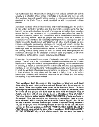 we must discard that which we have always known and are familiar with, (which
actually is a reflection of our limited knowledge of the Lord), and move on with
God. A closer look will reveal that the practice is not even consistent with what
obtained in the Early Church, which provided us with foundational building
patterns.
As with all practices which God invalidated and declared inadequate, the practice
is now widely tainted by ambition and the desire for pecuniary gains. We now
have to put up with situations in which churches are spreading their branches
across the land, not necessary for kingdom-relevant evangelism but more for
territorial expansion, control and preservation which immediately translates into
fatter pecuniary returns. Because people see ministry more as a means of
personal advancement and as object of personal promotion, an unspoken part of
most evangelistic thrusts is not just “poaching” on other church groups but also
includes deliberate manipulative strategies to restrict and closely monitor the
movements of those they consider their “own sheep.” Churches are springing up
nowadays more as “business centres” located in areas that are not relevant to
the primary spiritual calling of the set man, but where there exists prospects for
numerical advantage or the attraction of certain class of persons, all of which
translate into certain carnal (usually pecuniary) advantages.
It has also degenerated into a mess of unhealthy competition among church
groups. The fad now is for church leaders to pride themselves with the dubious
distinction of being reckoned as having the fastest growing church denomination
in a locality, a nation, a continent or even in the world. This low level operational
mentality is very prevalent among Pentecostal/Charismatic church environments
in which the yardstick of success is numerical and not accuracy. ‘Accuracy’ refers
to how whatever is being done and the way it is being done, is in perfect
harmony or conformity with the divine pattern or the will of God. And that usually
has nothing to do with size or number.
Then Jeroboam built Shechem in the mountains of Ephraim, and dwelt
there. Also he went out from there and built Penuel. And Jeroboam said in
his heart, “Now the kingdom may return to the house of David: “If these
people go up to offer sacrifices in the house of the Lord at Jerusalem, then
the heart of this people will turn back to their lord, Rehoboam king of
Judah, and they will kill me and go back to Rehoboam king of Judah.”
Therefore the king asked advice, MADE TWO CALVES of gold, and said to
the people, “It is too much for you to go up to Jerusalem. Here are your
gods, O Israel, which brought you up from the land of Egypt!” And he set
up one in Bethel, and the other he put in Dan. 30Now this thing became a
sin, for the people went to worship before the one as far as Dan. He made
shrines on the high places, and MADE PRIESTS FROM EVERY CLASS OF
PEOPLE, who were not of the sons of Levi. Jeroboam ORDAINED A FEAST
ON THE FIFTEENTH day of the eighth month, like the feast that was in
31
 