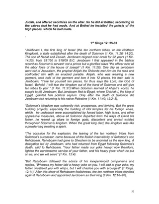 Judah, and offered sacrifices on the altar. So he did at Bethel, sacrificing to
the calves that he had made. And at Bethel he installed the priests of the
high places, which he had made.
.
1st Kings 12: 25-32
“Jeroboam I, the first king of Israel (the ten northern tribes, or the Northern
Kingdom), a state established after the death of Solomon (1 Kin. 11:26; 14:20).
The son of Nebat and Zeruah, Jeroboam reigned over Israel for 22 years (1 Kin.
14:20), from 931/30 to 910/09 B.C. Jeroboam I first appeared in the biblical
record as Solomon’s servant: not a prince but a glorified slave “the officer over all
the labor force of the house of Joseph” (1 Kin. 11:28). One day as Jeroboam
went out of Jerusalem, the prophet Ahijah the Shilonite met him on the road and
confronted him with an enacted parable. Ahijah, who was wearing a new
garment, took hold of the garment and tore it into 12 pieces. He then said to
Jeroboam, “Take for yourself ten pieces, for thus says the Lord, the God of
Israel: ‘Behold, I will tear the kingdom out of the hand of Solomon and will give
ten tribes to you’ ” (1 Kin. 11:31).When Solomon learned of Ahijah’s words, he
sought to kill Jeroboam. But Jeroboam fled to Egypt, where Shishak I, the king of
Egypt, granted him political asylum. Only after the death of Solomon did
Jeroboam risk returning to his native Palestine (1 Kin. 11:40; 12:2–3).
“Solomon’s kingdom was outwardly rich, prosperous, and thriving. But the great
building projects, especially the building of idol temples for his foreign wives,
which he undertook were accomplished by forced labor, high taxes, and other
oppressive measures, above all Solomon departed from the ways of David his
father, he reared up altars to foreign gods, discontent and unrest existed
throughout Solomon’s kingdom. When the great king died, the kingdom was like
a powder keg awaiting a spark.
“The occasion for the explosion, the tearing of the ten northern tribes from
Solomon’s successor, came because of the foolish insensitivity of Solomon’s son
Rehoboam. Rehoboam had gone to Shechem to be anointed as the new king. A
delegation led by Jeroboam, who had returned from Egypt following Solomon’s
death, said to Rehoboam, “Your father made our yoke heavy; now therefore,
lighten the burdensome service of your father, and his heavy yoke which he put
on us, and we will serve” (1 Kin. 12:4).
“But Rehoboam followed the advice of his inexperienced companions and
replied, “Whereas my father laid a heavy yoke on you, I will add to your yoke; my
father chastised you with whips, but I will chastise you with scourges!” (1 Kings.
12:11). After this show of Rehoboam foolishness, the ten northern tribes revolted
against Rehoboam and appointed Jeroboam as their king (1 Kin. 12:16–20).
32
 