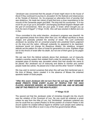 “Jeroboam was concerned that the people of Israel might return to the house of
David if they continued to journey to Jerusalem for the festivals and observances
at the Temple of Solomon. So, he proposed an alternative form of worship that
was idolatrous. He made two calves of gold that bore a close resemblance to the
mounts of the Canaanite pagan god Baal. The king told his countrymen: “It is too
much for you to go up to Jerusalem” (exchanging sacrificial kingdom lifestyle with
the god of convenience). Here are your gods, O Israel, which brought you up
from the land of Egypt!” (1 Kings 12:28). One calf was erected in Bethel and one
in Dan.
“Once committed to this sinful direction, Jeroboam’s progress was downhill. He
next appointed priests from tribes other than Levi. He offered sacrifices to these
images and gradually polluted the worship of Israel. The Lord confronted
Jeroboam by sending him an unnamed prophet who predicted God’s judgment
on the king and the nation. Although outwardly he appeared to be repentant,
Jeroboam would not change his disastrous idolatry. His rebellious, arrogant
attitude set the pattern for rulers of Israel for generations to come. Eighteen kings
sat on the throne of Israel after his death, but not one of them gave up his pagan
worship.”
We can see from the biblical extracts above that Jeroboam, out of insecurity
created a worship system that violated God’s order for worshiping Him. The only
accepted place of worship was Jerusalem where God had caused His name to
be placed. But Jeroboam out of insecurity and desire to monitor and control
people made two calves. He placed one in Dan and the other “branch” in Bethel.
We may wish to remind ourselves that when this calf was first mentioned was in
the time of Moses. Aaron created it in the absence of Moses the ordained
apostolic leader of Gods people.
“After this event Jeroboam did not turn from his evil way, BUT AGAIN HE
MADE PRIESTS FROM EVERY CLASS OF PEOPLE FOR THE HIGH
PLACES; WHOEVER WISHED, HE CONSECRATED HIM, AND HE BECAME
ONE OF THE PRIESTS OF THE HIGH PLACES”.
1st Kings 13:33
The second evil that the Jeroboam order of ministries brought into the church
was the violation of the Covenant of Levi. No one could be ordained a priest
unless he was from the tribe of Levi, but “Archbishop” Jeroboam ordained any
one he could find as a priest (Pastor) to fill the position of a branch Pastor in the
church system he created without regard to whether such people were called by
God to stand in that office or even in any of the five governmental offices.
33
 