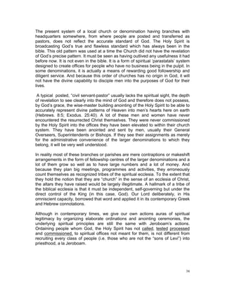The present system of a local church or denomination having branches with
headquarters somewhere, from where people are posted and transferred as
pastors, does not reflect the accurate standard of God. The Holy Spirit is
broadcasting God’s true and flawless standard which has always been in the
bible. This old pattern was used at a time the Church did not have the revelation
of God’s precise pattern. It must be seen as having outlived any usefulness it had
before now. It is not even in the bible. It is a form of spiritual ‘parastatals’ system
designed to create offices for people who have no business being in the pulpit. In
some denominations, it is actually a means of rewarding good followership and
diligent service. And because this order of churches has no origin in God, it will
not have the divine capability to disciple men into the purposes of God for their
lives.
A typical posted, “civil servant-pastor” usually lacks the spiritual sight, the depth
of revelation to see clearly into the mind of God and therefore does not possess,
by God’s grace, the wise-master building anointing of the Holy Spirit to be able to
accurately represent divine patterns of Heaven into men’s hearts here on earth
(Hebrews. 8:5; Exodus. 25:40). A lot of these men and women have never
encountered the resurrected Christ themselves. They were never commissioned
by the Holy Spirit into the offices they have been elevated to within their church
system. They have been anointed and sent by men, usually their General
Overseers, Superintendents or Bishops. If they see their assignments as merely
for the administrative convenience of the larger denominations to which they
belong, it will be very well understood.
In reality most of these branches or parishes are mere contraptions or makeshift
arrangements in the form of fellowship centres of the larger denominations and a
lot of them grow so well as to have large numbers and a lot of money. And
because they plan big meetings, programmes and activities, they erroneously
count themselves as recognized tribes of the spiritual ecclesia. To the extent that
they hold the notion that they are “church” in the sense of an ecclesia of Christ,
the altars they have raised would be largely illegitimate. A hallmark of a tribe of
the biblical ecclesia is that it must be independent, self-governing but under the
direct control of the King (in this case, God). Our Lord deliberately, in His
omniscient capacity, borrowed that word and applied it in its contemporary Greek
and Hebrew connotations.
Although in contemporary times, we give our own actions auras of spiritual
legitimacy by organizing elaborate ordinations and anointing ceremonies, the
underlying spiritual principles are still the same with Jeroboam’s actions.
Ordaining people whom God, the Holy Spirit has not called, tested processed
and commissioned, to spiritual offices not meant for them, is not different from
recruiting every class of people (i.e. those who are not the “sons of Levi”) into
priesthood, a la Jeroboam.
34
 
