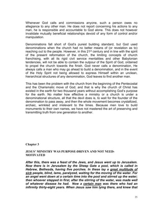 Whenever God calls and commissions anyone, such a person owes no
allegiance to any other man. He does not report concerning his actions to any
man, he is responsible and accountable to God alone. This does not however
invalidate mutually beneficial relationships devoid of any form of control and/or
manipulation.
Denominations fall short of God’s purest building standard, but God used
denominations when the church had no better means of (or revelation as to)
reaching out to the people. However, in this 21st century and in line with the spirit
of the present reformation of the church, the limiting concepts of church
franchising, with all its rigid civil service mentalities and other Babylonian
tendencies, will not be able to contain the outpour of the Spirit of God, ordained
to propel the church towards the finish. God never calls a denomination, He
always calls a man who may go ahead to build a denomination, and in the event
of the Holy Spirit not being allowed to express Himself within an unclean,
hierarchical structures of any denomination, God leaves to find another man.
This has been the problem with the church from the beginning of the Pentecostal
and the Charismatic move of God; and that is why the church of Christ has
existed in the earth for two thousand years without accomplishing God’s purpose
for the earth. No matter how effective a ministry or a church is under a
denominational structure, all that the devil does is, to wait for the founder of the
denomination to pass away, and then the whole movement becomes crystallized,
archaic, wrinkled and irrelevant to the times. Because men love to build
monuments to their own names, we have not mastered the art of preserving and
transmitting truth from one generation to another.
Chapter 3
JESUS’ MINISTRY WAS PURPOSE-DRIVEN AND NOT NEED-
MOTIVATED
After this, there was a feast of the Jews, and Jesus went up to Jerusalem.
Now there is in Jerusalem by the Sheep Gate a pool, which is called in
Hebrew, Bethesda, having five porches. In these lay a great multitude of
sick people, blind, lame, paralyzed, waiting for the moving of the water. For
an angel went down at a certain time into the pool and stirred up the water;
then whoever stepped in first, after the stirring of the water, was made well
of whatever disease he had. Now a certain man was there who had an
infirmity thirty-eight years. When Jesus saw him lying there, and knew that
35
 