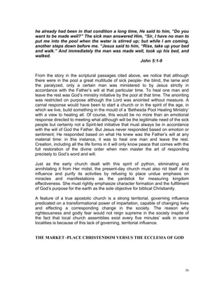 he already had been in that condition a long time, He said to him, “Do you
want to be made well?” The sick man answered Him, “Sir, I have no man to
put me into the pool when the water is stirred up; but while I am coming,
another steps down before me. “Jesus said to him, “Rise, take up your bed
and walk.” And immediately the man was made well, took up his bed, and
walked.
John 5:1-9
From the story in the scriptural passages cited above, we notice that although
there were in the pool a great multitude of sick people- the blind, the lame and
the paralyzed, only a certain man was ministered to by Jesus strictly in
accordance with the Father’s will at that particular time. To heal one man and
leave the rest was God’s ministry initiative by the pool at that time. The anointing
was restricted on purpose although the Lord was anointed without measure. A
carnal response would have been to start a church or in the spirit of the age, in
which we live, build something in the mould of a ‘Bethesda Pool Healing Ministry’
with a view to healing all. Of course, this would be no more than an emotional
response directed to meeting what although will be the legitimate need of the sick
people but certainly not a Spirit-led initiative that must always be in accordance
with the will of God the Father. But Jesus never responded based on emotion or
sentiment; He responded based on what He knew was the Father’s will at any
material time: in this instance, it was to heal one man and leave the rest.
Creation, including all the life forms in it will only know peace that comes with the
full restoration of the divine order when men master the art of responding
precisely to God’s word and will.
Just as the early church dealt with this spirit of python, eliminating and
annihilating it from Her midst, the present-day church must also rid itself of its
influence and purify its activities by refusing to place undue emphasis on
miracles and manifestations as the yardstick for measuring kingdom
effectiveness. She must rightly emphasize character formation and the fulfillment
of God’s purpose for the earth as the sole objective for biblical Christianity.
A feature of a true apostolic church is a strong territorial, governing influence
predicated on a transformational power of impartation, capable of changing lives
and effecting a corresponding change in the society. The reason why
righteousness and godly fear would not reign supreme in the society inspite of
the fact that local church assemblies exist every five minutes’ walk in some
localities is because of this lack of governing, territorial influence.
THE MARKET -PLACE CHRISTENDOM VERSUS THE ECCLESIA OF GOD
36
 