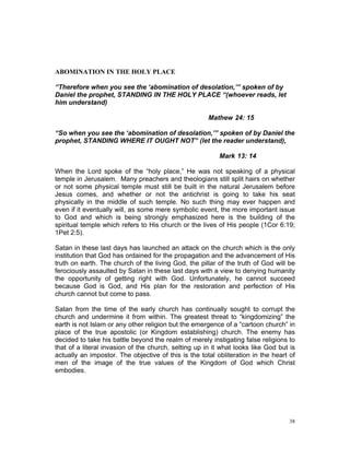 ABOMINATION IN THE HOLY PLACE
“Therefore when you see the ‘abomination of desolation,’” spoken of by
Daniel the prophet, STANDING IN THE HOLY PLACE “(whoever reads, let
him understand)
Mathew 24: 15
“So when you see the ‘abomination of desolation,’” spoken of by Daniel the
prophet, STANDING WHERE IT OUGHT NOT” (let the reader understand),
Mark 13: 14
When the Lord spoke of the “holy place,” He was not speaking of a physical
temple in Jerusalem. Many preachers and theologians still split hairs on whether
or not some physical temple must still be built in the natural Jerusalem before
Jesus comes, and whether or not the antichrist is going to take his seat
physically in the middle of such temple. No such thing may ever happen and
even if it eventually will, as some mere symbolic event, the more important issue
to God and which is being strongly emphasized here is the building of the
spiritual temple which refers to His church or the lives of His people (1Cor 6:19;
1Pet 2:5).
Satan in these last days has launched an attack on the church which is the only
institution that God has ordained for the propagation and the advancement of His
truth on earth. The church of the living God, the pillar of the truth of God will be
ferociously assaulted by Satan in these last days with a view to denying humanity
the opportunity of getting right with God. Unfortunately, he cannot succeed
because God is God, and His plan for the restoration and perfection of His
church cannot but come to pass.
Satan from the time of the early church has continually sought to corrupt the
church and undermine it from within. The greatest threat to “kingdomizing” the
earth is not Islam or any other religion but the emergence of a “cartoon church” in
place of the true apostolic (or Kingdom establishing) church. The enemy has
decided to take his battle beyond the realm of merely instigating false religions to
that of a literal invasion of the church, setting up in it what looks like God but is
actually an impostor. The objective of this is the total obliteration in the heart of
men of the image of the true values of the Kingdom of God which Christ
embodies.
38
 