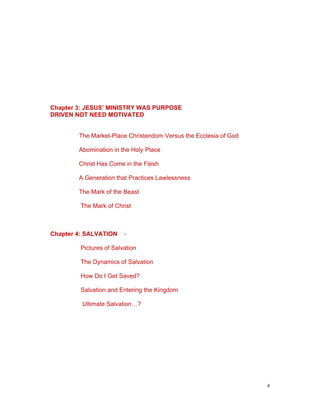 Chapter 3: JESUS’ MINISTRY WAS PURPOSE
DRIVEN NOT NEED MOTIVATED
The Market-Place Christendom Versus the Ecclesia of God
Abomination in the Holy Place
Christ Has Come in the Flesh
A Generation that Practices Lawlessness
The Mark of the Beast
The Mark of Christ
Chapter 4: SALVATION -
Pictures of Salvation
The Dynamics of Salvation
How Do I Get Saved?
Salvation and Entering the Kingdom
Ultimate Salvation…?
4
 