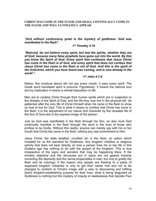 CHRIST HAS COME IN THE FLESH AND SHALL CONTINUALLY COME IN
THE FLESH AND WILL ULTIMATELY APPEAR
“And without controversy great is the mystery of godliness: God was
manifested in the flesh”.
1st Timothy 3:16
“Beloved, do not believe every spirit, but test the spirits, whether they are
of God; because many false prophets have gone out into the world. By this
you know the Spirit of God: Every spirit that confesses that Jesus Christ
has come in the flesh is of God, and every spirit that does not confess that
Jesus Christ has come in the flesh is not of God. And this is the spirit of
the Antichrist, which you have heard was coming, and is now already in the
world “.
1st John 4:1-4
Notice, this scripture above did not say every mouth, it says every spirit. The
Greek word translated spirit is pneuma. Figuratively, it means the rational soul
and by implication it means a mental disposition or life.
Men are to confess Christ through their human spirits which are in subjection to
the dictates of the Spirit of God, and the life they now live in the physical will be
patterned after the very life of Christ Himself when He came in the flesh to show
us how to live for God. This is what it means to confess that Christ has come in
the flesh; it is the adjustment of our nature and character by the revealed life of
the Son of God who is the express image of His person.
Just as God was manifested in the flesh through his Son, so also must God
continually manifest in the flesh through His word in the lives of those who
profess to be Godly. Without this reality, anyone can merely say with his or her
mouth that Christ has come in the flesh, without any real commitment to Him.
Jesus Christ, the bible testified, crucified sin in the flesh, an action which
modeled for us the standard for Godliness. Any kingdom initiative or religious
activity that does not bear directly on how a person lives his or her life in this
Godless age has nothing to do with the gospel of the kingdom. This is true
irrespective of the signs and wonders that may be happening there. If the
ministry objective and the structures put in place are not geared towards
correcting the depravity and the carnal propensities in man, but only to gratify the
flesh and its cravings; if the reason why people are flocking to a place of
supposed kingdom initiatives is only to get their needs met and not to be
changed to conform to Christ’s image with a view to discovering and fulfiling
God’s kingdom-establishing purpose for their lives, what is being disguised as
Godliness is nothing but the mystery of iniquity or lawlessness that Apostle Paul
40
 