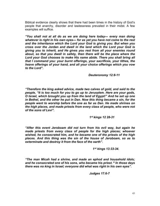 Biblical evidence clearly shows that there had been times in the history of God’s
people that anarchy, disorder and lawlessness prevailed in their midst. A few
examples will suffice.
“You shall not at all do as we are doing here today— every man doing
whatever is right in his own eyes— for as yet you have not come to the rest
and the inheritance which the Lord your God is giving you. But when you
cross over the Jordan and dwell in the land which the Lord your God is
giving you to inherit, and He gives you rest from all your enemies round
about, so that you dwell in safety, then there will be the place where the
Lord your God chooses to make His name abide. There you shall bring all
that I command you: your burnt offerings, your sacrifices, your tithes, the
heave offerings of your hand, and all your choice offerings which you vow
to the Lord”.
Deuteronomy 12:8-11
“Therefore the king asked advice, made two calves of gold, and said to the
people, “It is too much for you to go up to Jerusalem. Here are your gods,
O Israel, which brought you up from the land of Egypt!” And he set up one
in Bethel, and the other he put in Dan. Now this thing became a sin, for the
people went to worship before the one as far as Dan. He made shrines on
the high places, and made priests from every class of people, who were not
of the sons of Levi”.
1st kings 12 28-31
“After this event Jeroboam did not turn from his evil way, but again he
made priests from every class of people for the high places; whoever
wished, he consecrated him, and he became one of the priests of the high
places. And this thing was the sin of the house of Jeroboam, so as to
exterminate and destroy it from the face of the earth”.
1st kings 13:33-34.
“The man Micah had a shrine, and made an ephod and household idols;
and he consecrated one of his sons, who became his priest. 6 In those days
there was no king in Israel; everyone did what was right in his own eyes”.
Judges 17:6-7
43
 