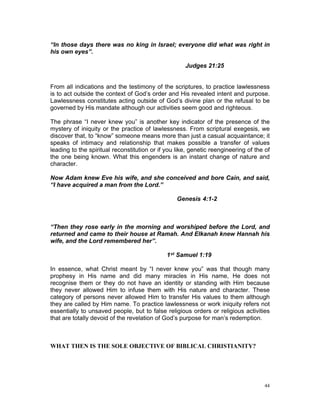 “In those days there was no king in Israel; everyone did what was right in
his own eyes”.
Judges 21:25
From all indications and the testimony of the scriptures, to practice lawlessness
is to act outside the context of God’s order and His revealed intent and purpose.
Lawlessness constitutes acting outside of God’s divine plan or the refusal to be
governed by His mandate although our activities seem good and righteous.
The phrase “I never knew you” is another key indicator of the presence of the
mystery of iniquity or the practice of lawlessness. From scriptural exegesis, we
discover that, to “know” someone means more than just a casual acquaintance; it
speaks of intimacy and relationship that makes possible a transfer of values
leading to the spiritual reconstitution or if you like, genetic reengineering of the of
the one being known. What this engenders is an instant change of nature and
character.
Now Adam knew Eve his wife, and she conceived and bore Cain, and said,
“I have acquired a man from the Lord.”
Genesis 4:1-2
“Then they rose early in the morning and worshiped before the Lord, and
returned and came to their house at Ramah. And Elkanah knew Hannah his
wife, and the Lord remembered her”.
1st Samuel 1:19
In essence, what Christ meant by “I never knew you” was that though many
prophesy in His name and did many miracles in His name, He does not
recognise them or they do not have an identity or standing with Him because
they never allowed Him to infuse them with His nature and character. These
category of persons never allowed Him to transfer His values to them although
they are called by Him name. To practice lawlessness or work iniquity refers not
essentially to unsaved people, but to false religious orders or religious activities
that are totally devoid of the revelation of God’s purpose for man’s redemption.
WHAT THEN IS THE SOLE OBJECTIVE OF BIBLICAL CHRISTIANITY?
44
 