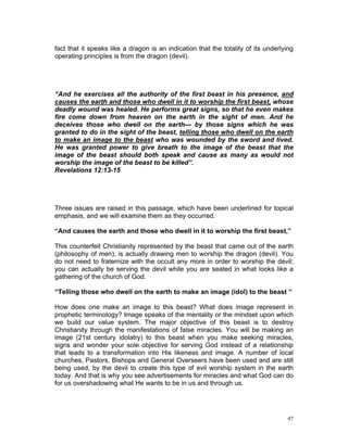 fact that it speaks like a dragon is an indication that the totality of its underlying
operating principles is from the dragon (devil).
“And he exercises all the authority of the first beast in his presence, and
causes the earth and those who dwell in it to worship the first beast, whose
deadly wound was healed. He performs great signs, so that he even makes
fire come down from heaven on the earth in the sight of men. And he
deceives those who dwell on the earth— by those signs which he was
granted to do in the sight of the beast, telling those who dwell on the earth
to make an image to the beast who was wounded by the sword and lived.
He was granted power to give breath to the image of the beast that the
image of the beast should both speak and cause as many as would not
worship the image of the beast to be killed”.
Revelations 12:13-15
Three issues are raised in this passage, which have been underlined for topical
emphasis, and we will examine them as they occurred.
“And causes the earth and those who dwell in it to worship the first beast,”
This counterfeit Christianity represented by the beast that came out of the earth
(philosophy of men), is actually drawing men to worship the dragon (devil). You
do not need to fraternize with the occult any more in order to worship the devil;
you can actually be serving the devil while you are seated in what looks like a
gathering of the church of God.
“Telling those who dwell on the earth to make an image (idol) to the beast “
How does one make an image to this beast? What does image represent in
prophetic terminology? Image speaks of the mentality or the mindset upon which
we build our value system. The major objective of this beast is to destroy
Christianity through the manifestations of false miracles. You will be making an
image (21st century idolatry) to this beast when you make seeking miracles,
signs and wonder your sole objective for serving God instead of a relationship
that leads to a transformation into His likeness and image. A number of local
churches, Pastors, Bishops and General Overseers have been used and are still
being used, by the devil to create this type of evil worship system in the earth
today. And that is why you see advertisements for miracles and what God can do
for us overshadowing what He wants to be in us and through us.
47
 