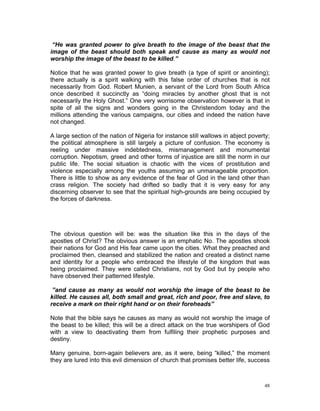 “He was granted power to give breath to the image of the beast that the
image of the beast should both speak and cause as many as would not
worship the image of the beast to be killed.”
Notice that he was granted power to give breath (a type of spirit or anointing);
there actually is a spirit walking with this false order of churches that is not
necessarily from God. Robert Munien, a servant of the Lord from South Africa
once described it succinctly as “doing miracles by another ghost that is not
necessarily the Holy Ghost.” One very worrisome observation however is that in
spite of all the signs and wonders going in the Christendom today and the
millions attending the various campaigns, our cities and indeed the nation have
not changed.
A large section of the nation of Nigeria for instance still wallows in abject poverty;
the political atmosphere is still largely a picture of confusion. The economy is
reeling under massive indebtedness, mismanagement and monumental
corruption. Nepotism, greed and other forms of injustice are still the norm in our
public life. The social situation is chaotic with the vices of prostitution and
violence especially among the youths assuming an unmanageable proportion.
There is little to show as any evidence of the fear of God in the land other than
crass religion. The society had drifted so badly that it is very easy for any
discerning observer to see that the spiritual high-grounds are being occupied by
the forces of darkness.
The obvious question will be: was the situation like this in the days of the
apostles of Christ? The obvious answer is an emphatic No. The apostles shook
their nations for God and His fear came upon the cities. What they preached and
proclaimed then, cleansed and stabilized the nation and created a distinct name
and identity for a people who embraced the lifestyle of the kingdom that was
being proclaimed. They were called Christians, not by God but by people who
have observed their patterned lifestyle.
”and cause as many as would not worship the image of the beast to be
killed. He causes all, both small and great, rich and poor, free and slave, to
receive a mark on their right hand or on their foreheads”
Note that the bible says he causes as many as would not worship the image of
the beast to be killed; this will be a direct attack on the true worshipers of God
with a view to deactivating them from fulfiling their prophetic purposes and
destiny.
Many genuine, born-again believers are, as it were, being “killed,” the moment
they are lured into this evil dimension of church that promises better life, success
48
 