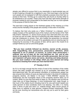 already very difficult to pursue God in any meaningful or result-oriented way not
to talk of sparing a thought for a neighbour’s soul. And most tragic is the fact that
such people are not equipped to fulfil their prophetic purposes since God has no
access to their lives. Yet they go to a place they call church on Sunday either to
be entertained or be counted. These ones have had their right hands (strength of
purpose) marked by and consecrated to the beast and they can no more operate
in the purpose of God for their lives.
The seal that is being placed on the forehead speaks of the messing up of the
minds and the mentality of the people who worship in that order of churches.
To believe that God only exists as a “father Christmas” is a delusion, and it
makes mockery of the sacrificed souls of the martyrs and the heroes of the “faith
hall of fame” (Hebrews 11). Some church groups even claim that when you come
to Christ you will not suffer; that kind of preaching will make Stephen or even Job
look like unbelievers or sinners. Paul, who hoisted the persecution he endured
for the Lord as the emblem and seal of his apostleship and an enduring sign for
measuring his accuracy in the purpose of God, will be cast in the mould of an
outright heretic by such an anti-Christ gospel.
“But you have carefully followed my doctrine, manner of life, purpose,
faith, longsuffering, love, perseverance, persecutions, afflictions, which
happened to me at Antioch, at Iconium, at Lystra—what persecutions I
endured. And out of them all, the Lord delivered me. Yes, and all who
desire to live godly life in Christ Jesus will suffer persecution. But evil men
and impostors will grow worse and worse, deceiving and being deceived.
But you must continue in the things which you have learned and being
assured of, knowing from whom you have learned them”.
2nd Timothy 3:10-14
As if it is not tragic enough that the minds of most of the members of the visible
church has been ravaged and messed up by an incomplete, fear-ridden and
devil-determined faith, the self-centered orientation of contemporary gospel has
also ensured that millions of souls are dead and buried in the tomb of a defective
prosperity doctrine. Jim Bakker in his book “I WAS WRONG” exposes the
shallowness and the incomplete nature of the prosperity doctrine taken out of
context. While it is true that God wants to bless us, His intention was not that we
make idols out of these blessings. A more fundamental truth, tragic though, is
that much of the visible church including most of its very well known leaders are
vastly ignorant of what constitutes God’s true blessing. Too often, it is mainly
seen in terms of gold and silver (i.e. material things). Most church groups of
today have no capacity to raise genuine, kingdom-minded missionaries; rather
we are ever churning out mercenaries who are only out to work for their gains
and booty.
51
 