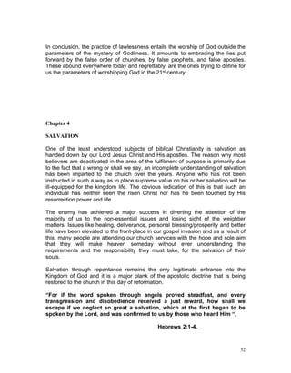 In conclusion, the practice of lawlessness entails the worship of God outside the
parameters of the mystery of Godliness. It amounts to embracing the lies put
forward by the false order of churches, by false prophets, and false apostles.
These abound everywhere today and regrettably, are the ones trying to define for
us the parameters of worshipping God in the 21st century.
Chapter 4
SALVATION
One of the least understood subjects of biblical Christianity is salvation as
handed down by our Lord Jesus Christ and His apostles. The reason why most
believers are deactivated in the area of the fulfilment of purpose is primarily due
to the fact that a wrong or shall we say, an incomplete understanding of salvation
has been imparted to the church over the years. Anyone who has not been
instructed in such a way as to place supreme value on his or her salvation will be
ill-equipped for the kingdom life. The obvious indication of this is that such an
individual has neither seen the risen Christ nor has he been touched by His
resurrection power and life.
The enemy has achieved a major success in diverting the attention of the
majority of us to the non-essential issues and losing sight of the weightier
matters. Issues like healing, deliverance, personal blessing/prosperity and better
life have been elevated to the front-place in our gospel invasion and as a result of
this, many people are attending our church services with the hope and sole aim
that they will make heaven someday without ever understanding the
requirements and the responsibility they must take, for the salvation of their
souls.
Salvation through repentance remains the only legitimate entrance into the
Kingdom of God and it is a major plank of the apostolic doctrine that is being
restored to the church in this day of reformation.
“For if the word spoken through angels proved steadfast, and every
transgression and disobedience received a just reward, how shall we
escape if we neglect so great a salvation, which at the first began to be
spoken by the Lord, and was confirmed to us by those who heard Him “,
Hebrews 2:1-4.
52
 