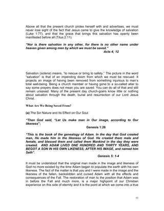Above all that the present church prides herself with and advertises, we must
never lose sight of the fact that Jesus came to give the knowledge of salvation
(Luke 1:77), and that the grace that brings this salvation has openly been
manifested before all (Titus 2:11).
“Nor is there salvation in any other, for there is no other name under
heaven given among men by which we must be saved.”
Acts 4; 12
Salvation (soteria) means, “to rescue or bring to safety.” The picture in the word
“salvation” is that of an impending doom from which we must be rescued. It
projects an image of having been removed from something injurious to man’s
total well-being. Being a church member or having gone to a so-called altar to
say some prayers does not mean you are saved. You can do all of that and still
remain unsaved. Many of the present day church-goers know little or nothing
about salvation through the death, burial and resurrection of our Lord Jesus
Christ.
What Are We Being Saved From?
(a) The Sin Nature and Its Effect on Our Soul
“Then God said, “Let Us make man in Our image, according to Our
likeness”;
Genesis 1:26
“This is the book of the genealogy of Adam. In the day that God created
man, He made him in the likeness of God. He created them male and
female, and blessed them and called them Mankind in the day they were
created. AND ADAM LIVED ONE HUNDRED AND THIRTY YEARS, AND
BEGOT A SON IN HIS OWN LIKENESS, AFTER HIS IMAGE, and named him
Seth”.
Genesis 5: 1-4
It must be understood that the original man made in the image and likeness of
God no more existed by the time Adam began to populate the earth with his own
likeness. The fact of the matter is that you and I were made in the image and the
likeness of the fallen, backslidden and cursed Adam with all the effects and
consequences of the Fall. The restoration of man to the position that Adam was
in before the Fall and much more, is a major highpoint of our Christian
experience on this side of eternity and it is the point at which we come into a true
53
 