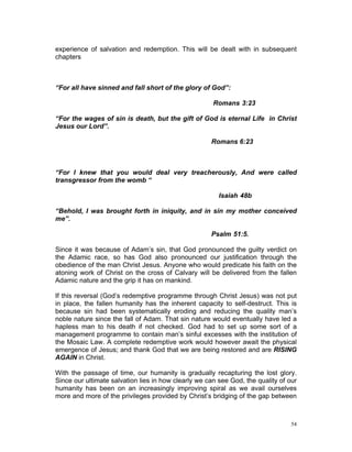 experience of salvation and redemption. This will be dealt with in subsequent
chapters
“For all have sinned and fall short of the glory of God”:
Romans 3:23
“For the wages of sin is death, but the gift of God is eternal Life in Christ
Jesus our Lord”.
Romans 6:23
“For I knew that you would deal very treacherously, And were called
transgressor from the womb “
Isaiah 48b
“Behold, I was brought forth in iniquity, and in sin my mother conceived
me”.
Psalm 51:5.
Since it was because of Adam’s sin, that God pronounced the guilty verdict on
the Adamic race, so has God also pronounced our justification through the
obedience of the man Christ Jesus. Anyone who would predicate his faith on the
atoning work of Christ on the cross of Calvary will be delivered from the fallen
Adamic nature and the grip it has on mankind.
If this reversal (God’s redemptive programme through Christ Jesus) was not put
in place, the fallen humanity has the inherent capacity to self-destruct. This is
because sin had been systematically eroding and reducing the quality man’s
noble nature since the fall of Adam. That sin nature would eventually have led a
hapless man to his death if not checked. God had to set up some sort of a
management programme to contain man’s sinful excesses with the institution of
the Mosaic Law. A complete redemptive work would however await the physical
emergence of Jesus; and thank God that we are being restored and are RISING
AGAIN in Christ.
With the passage of time, our humanity is gradually recapturing the lost glory.
Since our ultimate salvation lies in how clearly we can see God, the quality of our
humanity has been on an increasingly improving spiral as we avail ourselves
more and more of the privileges provided by Christ’s bridging of the gap between
54
 