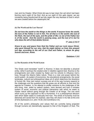 man and his Creator. What Christ did was to tear down the veil which had been
blurring man’s sight of his God. And as our sight of Him gets clearer, we are
constantly being transformed till we fully regain the very likeness of God in which
we were created before the catastrophic fall.
(b) The World and the Lust Thereof
Do not love the world or the things in the world. If anyone loves the world,
the love of the Father is not in him. For all that is in the world—the lust of
the flesh, the lust of the eyes, and the pride of life—is not of the Father but
is of the world. And the world is passing away, and the lust of it; but he
who does the will of God abides forever.
1st John 2:15-17
Grace to you and peace from God the Father and our Lord Jesus Christ,
who gave Himself for our sins, that He might deliver us from this present
evil age, according to the will of our God and Father, to whom be glory
forever and ever. Amen.
Galatians 1:3-5
(c) The Dynamics of the World System
The Greek word translated “world” is Kosmos. It does not describe a physical
entity; rather it portrays the created order in rebellion against God. Kosmos is the
arrangements and order created by Satan and his cohorts to influence men’s
lives, through the Adamic fallen nature. There is a ruler and power behind the
world system –its system of economics, the educational arrangements, the social
landscape, cultural and philosophical ideas all of which determine the directions
of human life. How men reckon success and all of the way humans respond to
the challenges and the questions that life poses are all affronts to God and His
agenda for Creation. In his attempt to proffer solutions to the challenges of life
and living, man, aided by satanic powers, have devised and built a complex
system of social, economic and political interactions with which he seeks to
master nature without going through the Creator of all things. The one word
which sums up this approach to life is Humanism. It is a philosophical delusion
with which Satan seeks to continually limit man. The whole of humanity must be
delivered and saved from his clutches, else they will share in his fate at the end
of time (Ephesians 2:2; John 14:30; 2nd Corinthians 4:4).
All of the world’s philosophy and values that are currently being projected
through humans are diametrically opposed to that of the Kingdom of God. The
55
 