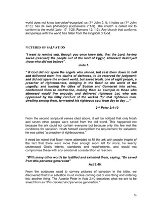 world does not know (perceive/recognize) us (1st John 3:1); it hates us (1st John
3:13); has its own philosophy (Colossians 2:1-9). The church is called not to
conform to the world (John 17: 1-26; Romans 12: 1-2). Any church that conforms
and parleys with the world has fallen from the kingdom of God.
PICTURES OF SALVATION
“I want to remind you, though you once knew this, that the Lord, having
saved (rescued) the people out of the land of Egypt, afterward destroyed
those who did not believe”.
Jude 5
“ If God did not spare the angels who sinned, but cast them down to hell
and delivered them into chains of darkness, to be reserved for judgment;
and did not spare the ancient world, but saved Noah, one of eight people, a
preacher of righteousness, bringing in the flood on the world of the
ungodly; and turning the cities of Sodom and Gomorrah into ashes,
condemned them to destruction, making them an example to those who
afterward would live ungodly; and delivered righteous Lot, who was
oppressed by the filthy conduct of the wicked (for that righteous man,
dwelling among them, tormented his righteous soul from day to day …”
2nd Peter 2:4-10
From the second scriptural verses cited above, it will be noticed that only Noah
and seven other people were saved from the old world. This happened not
because the ark could not contain everyone but because only this few met the
conditions for salvation. Noah himself exemplified the requirement for salvation;
he was called “a preacher of righteousness.”
It need be noted that Noah never attempted to fill the ark with people inspite of
the fact that there were more than enough room left for more; he keenly
understood God’s intents, standards and requirements, and would not
compromise these with any emotional consideration or reaction.
“With many other words he testified and exhorted them, saying, “Be saved
from this perverse generation”
Act 2:40.
From the scriptures used to convey pictures of salvation in the bible, we
discovered that true salvation must involve coming out of one thing and entering
into another thing. The Apostle Peter in Acts 2:40 describes what we are to be
saved from as “this crooked and perverse generation.”
56
 