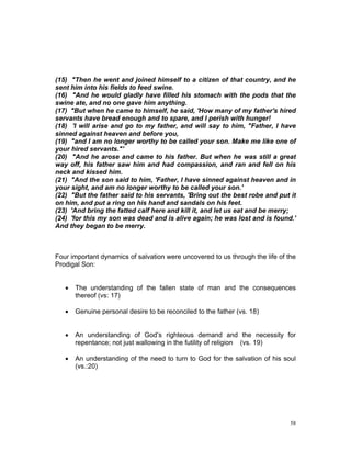 (15) "Then he went and joined himself to a citizen of that country, and he
sent him into his fields to feed swine.
(16) "And he would gladly have filled his stomach with the pods that the
swine ate, and no one gave him anything.
(17) "But when he came to himself, he said, 'How many of my father's hired
servants have bread enough and to spare, and I perish with hunger!
(18) 'I will arise and go to my father, and will say to him, "Father, I have
sinned against heaven and before you,
(19) "and I am no longer worthy to be called your son. Make me like one of
your hired servants."'
(20) "And he arose and came to his father. But when he was still a great
way off, his father saw him and had compassion, and ran and fell on his
neck and kissed him.
(21) "And the son said to him, 'Father, I have sinned against heaven and in
your sight, and am no longer worthy to be called your son.'
(22) "But the father said to his servants, 'Bring out the best robe and put it
on him, and put a ring on his hand and sandals on his feet.
(23) 'And bring the fatted calf here and kill it, and let us eat and be merry;
(24) 'for this my son was dead and is alive again; he was lost and is found.'
And they began to be merry.
Four important dynamics of salvation were uncovered to us through the life of the
Prodigal Son:
 The understanding of the fallen state of man and the consequences
thereof (vs: 17)
 Genuine personal desire to be reconciled to the father (vs. 18)
 An understanding of God’s righteous demand and the necessity for
repentance; not just wallowing in the futility of religion (vs. 19)
 An understanding of the need to turn to God for the salvation of his soul
(vs.:20)
58
 