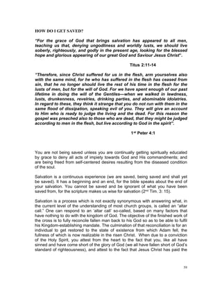 HOW DO I GET SAVED?
“For the grace of God that brings salvation has appeared to all men,
teaching us that, denying ungodliness and worldly lusts, we should live
soberly, righteously, and godly in the present age, looking for the blessed
hope and glorious appearing of our great God and Saviour Jesus Christ”.
Titus 2:11-14
“Therefore, since Christ suffered for us in the flesh, arm yourselves also
with the same mind, for he who has suffered in the flesh has ceased from
sin, that he no longer should live the rest of his time in the flesh for the
lusts of men, but for the will of God. For we have spent enough of our past
lifetime in doing the will of the Gentiles—when we walked in lewdness,
lusts, drunkenness, revelries, drinking parties, and abominable idolatries.
In regard to these, they think it strange that you do not run with them in the
same flood of dissipation, speaking evil of you. They will give an account
to Him who is ready to judge the living and the dead. For this reason the
gospel was preached also to those who are dead, that they might be judged
according to men in the flesh, but live according to God in the spirit”.
1st Peter 4:1
You are not being saved unless you are continually getting spiritually educated
by grace to deny all acts of impiety towards God and His commandments; and
are being freed from self-centered desires resulting from the diseased condition
of the soul.
Salvation is a continuous experience (we are saved, being saved and shall yet
be saved). It has a beginning and an end, for the bible speaks about the end of
your salvation. You cannot be saved and be ignorant of what you have been
saved from, for the scripture makes us wise for salvation (2nd Tim. 3: 15).
Salvation is a process which is not exactly synonymous with answering what, in
the current level of the understanding of most church groups, is called an “altar
call.” One can respond to an ‘altar call’ so-called, based on many factors that
have nothing to do with the kingdom of God. The objective of the finished work of
the cross is to fully reconcile fallen man back to his God so as to be able to fulfil
his Kingdom-establishing mandate. The culmination of that reconciliation is for an
individual to get restored to the state of existence from which Adam fell, the
fullness of which is now realizable in the risen Christ. When due to a conviction
of the Holy Spirit, you attest from the heart to the fact that you, like all have
sinned and have come short of the glory of God (we all have fallen short of God’s
standard of righteousness), and attest to the fact that Jesus Christ has paid the
59
 